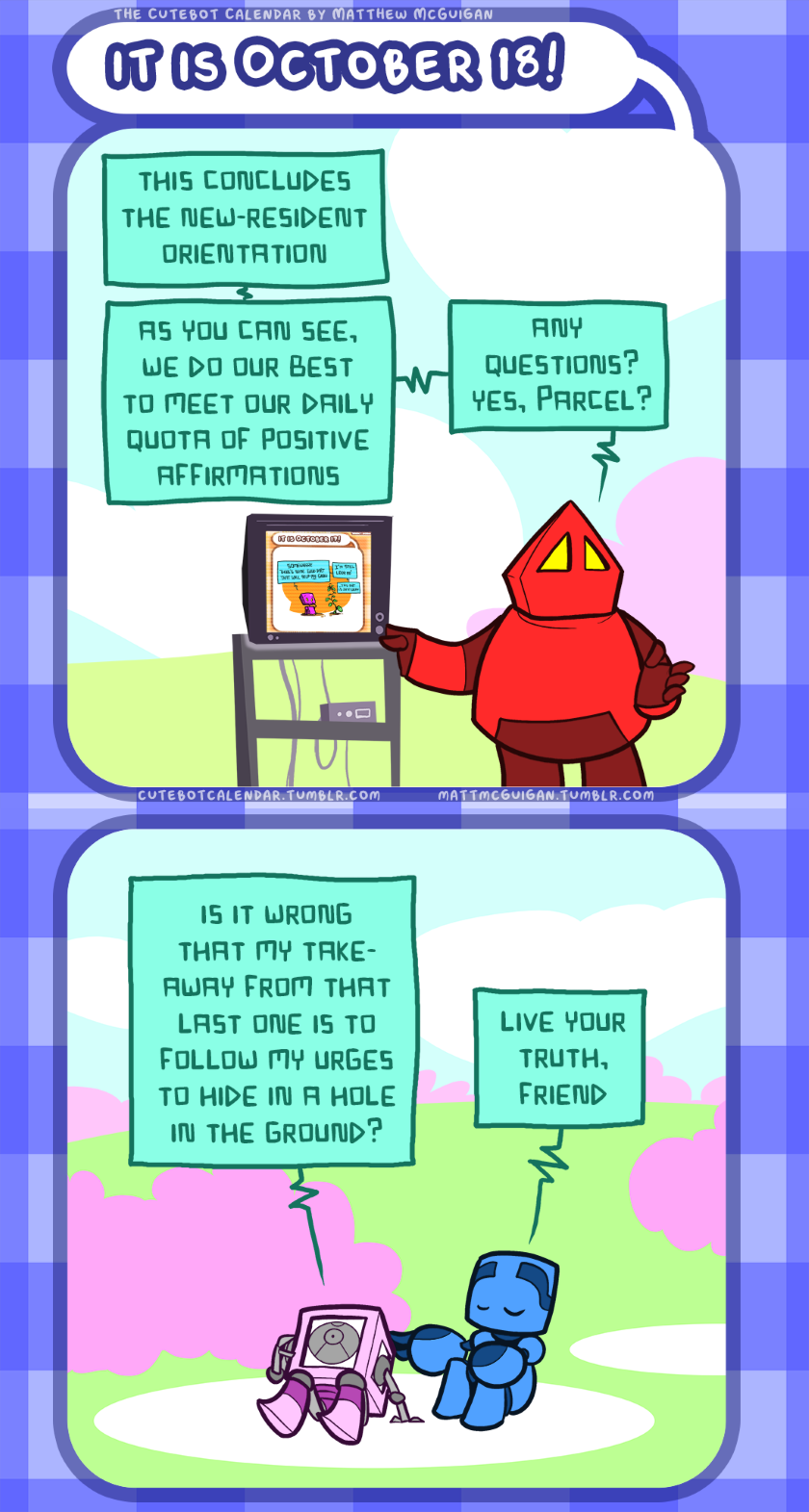 is it wrong that my takeaway from that last one is to follow my urges to hide in a hole in the ground? live your truth, friend this concludes the new-resident orientation as you can see, we do our best to meet our daily quota of positive affirmations any  questions? yes, Parcel?