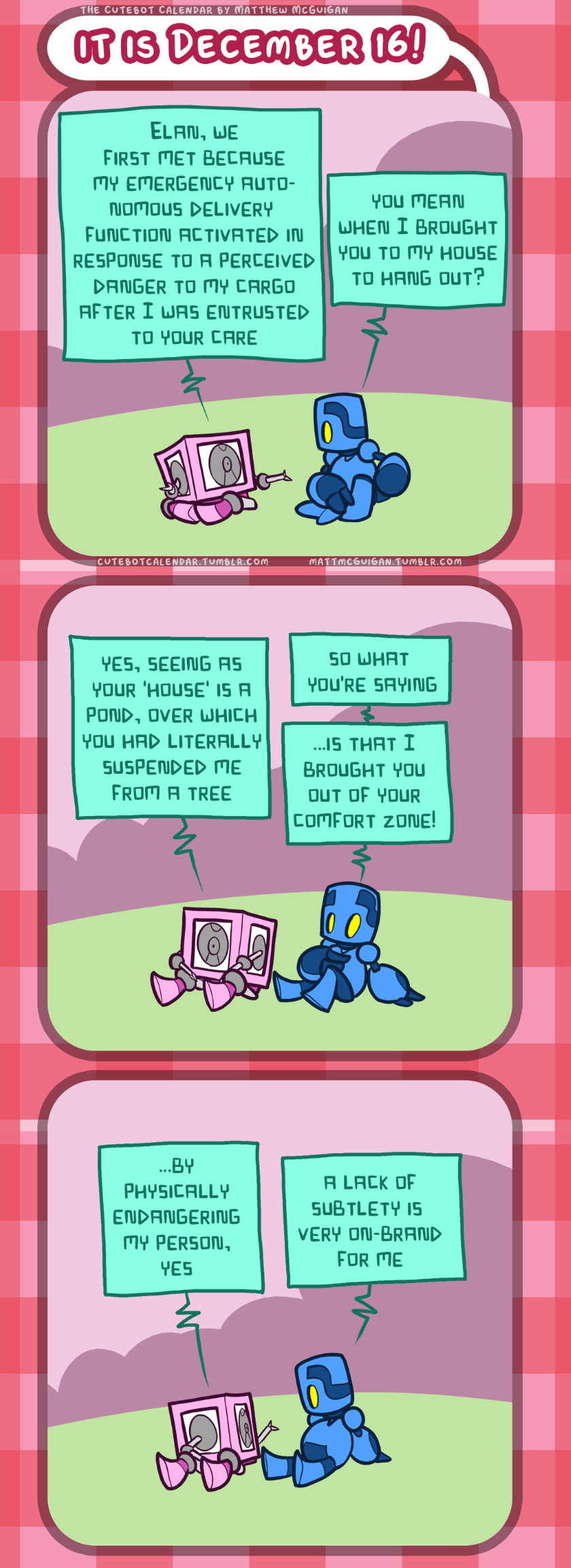 ...by physically endangering my person, yes a lack of subtlety is  very on-brand for me yes, seeing as your 'house' is a pond, over which you had literally suspended me from a tree so what  you're saying ...is that I brought you out of your comfort zone! you mean when I brought you to my house to hang out? Elan, we first met because my emergency autonomous delivery  function activated in response to a perceived danger to my cargo after I was entrusted to your care