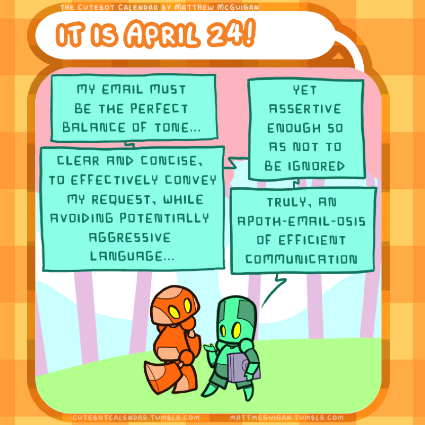 my email must be the perfect balance of tone... clear and concise,  to effectively convey  my request, while avoiding potentially  aggressive  language... yet assertive enough so as not to be ignored truly, an apoth-email-osis of efficient communication